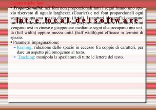Int. e local. del software Carateristiche font Proporzionalità : nei font non proporzionali tutti i segni hanno uno spazio riservato di uguale larghezza (Courier) e nei font proporzionali ogni segno occupa uno spazio diverso (Arial). I caratteri ideografici occupano tutti la medesima area anche nei font proporzionali mentre i caratteri latini vengano resi in cinese e giapponese mediante segni che occupano una unità (full width) oppure mezza unità (half width),più efficace in termini di spazio. Parametri impaginazione:  Kerning : riduzione dello spazio in eccesso fra coppie di caratteri, per dare un aspetto più omogeneo al testo. Tracking : manipola la spaziatura di tutte le lettere del testo. 