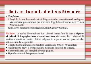 Int. e local. del software Graziatura :  Serif : le lettere hanno dei riccioli (grazie) che permettono di collegare visivamente più caratteri per massima leggibilità (Courier new,Times New roman); Sans Serif : non hanno tali riccioli (Arial,Century Gothic). Utilizzo :  Le scelte di combinare font diversi vanno fatte in base a  rigorosi criteri di impaginazione  e  strutturazione  del testo. Per i sistemi di scrittura basati su caratteri latini valgono le seguenti norme generali che ottimizzano la leggibilità: le righe hanno dimensioni standard variano dai 50 agli 80 caratteri. Righe troppo brevi o troppo lunghe risultano faticose da leggere.  Vanno utilizzati dei margini a bordo pagina.  Si preferiscono i font proporzionali. 