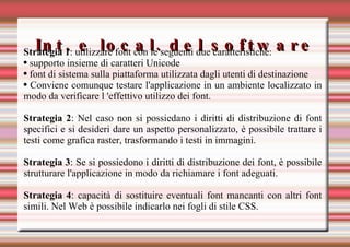 Int. e local. del software Strategia 1 : utilizzare font con le seguenti due caratteristiche: supporto insieme di caratteri Unicode font di sistema sulla piattaforma utilizzata dagli utenti di destinazione Conviene comunque testare l'applicazione in un ambiente localizzato in modo da verificare l 'effettivo utilizzo dei font. Strategia 2 : Nel caso non si possiedano i diritti di distribuzione di font specifici e si desideri dare un aspetto personalizzato, è possibile trattare i testi come grafica raster, trasformando i testi in immagini. Strategia 3 : Se si possiedono i diritti di distribuzione dei font, è possibile strutturare l'applicazione in modo da richiamare i font adeguati. Strategia 4 : capacità di sostituire eventuali font mancanti con altri font simili. Nel Web è possibile indicarlo nei fogli di stile CSS. 
