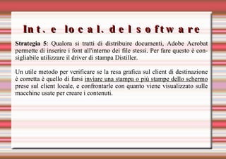 Int. e local. del software Strategia 5 : Qualora si tratti di distribuire documenti, Adobe Acrobat permette di inserire i font all'interno dei file stessi. Per fare questo è consigliabile utilizzare il driver di stampa Distiller. Un utile metodo per verificare se la resa grafica sul client di destinazione è corretta è quello di farsi  inviare una stampa o più stampe dello schermo  prese sul client locale, e confrontarle con quanto viene visualizzato sulle macchine usate per creare i contenuti. 