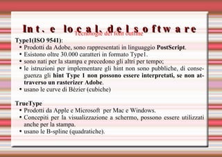 Int. e local. del software Tecnologie dei font outline   Type1(ISO 9541) : Prodotti da Adobe, sono rappresentati in linguaggio  PostScript . Esistono oltre 30.000 caratteri in formato Type1.  sono nati per la stampa e precedono gli altri per tempo; le istruzioni per implementare gli hint non sono pubbliche, di conseguenza gli  hint Type 1 non possono essere interpretati, se non attraverso un rasterizer Adobe . usano le curve di Bézier (cubiche)  TrueType   Prodotti da Apple e Microsoft  per Mac e Windows. Concepiti per la visualizzazione a schermo, possono essere utilizzati anche per la stampa. usano le B-spline (quadratiche).  
