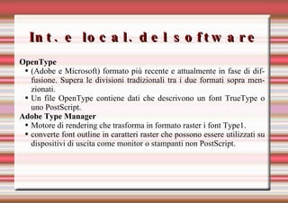 Int. e local. del software OpenType (Adobe e Microsoft) formato più recente e attualmente in fase di diffusione. Supera le divisioni tradizionali tra i due formati sopra menzionati. Un file OpenType contiene dati che descrivono un font TrueType o uno PostScript.  Adobe Type Manager Motore di rendering che trasforma in formato raster i font Type1. converte font outline in caratteri raster che possono essere utilizzati su dispositivi di uscita come monitor o stampanti non PostScript. 