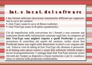 Int. e local. del software I due formati utilizzano descrizioni matematiche differenti per rappresentare le curve dei caratteri:  i font Type1 usano le curve di Bézier (cubiche)  i font TrueType usano le B-spline (quadratiche).  Ciò dà imperfezioni nella conversione tra i formati e non consente una traduzione diretta delle informazioni contenute negli hint. In compenso gli  hint TrueType sono migliori rispetto a quelli PostScript  in quanto permettono di controllare più aspetti del carattere; inoltre alcuni hint PostScript hanno una soglia nella dimensione in pixel a cui vengono attivati. Tuttavia i tool di editing di font TrueType che sfruttano le potenzialità di hinting sono spesso costosi e creare hint sofisticati richiede tempo e lavoro di programmazione. I vantaggi degli hint TrueType possono essere rilevanti per l'output su dispositivi a bassa risoluzione o per la visualizzazione su schermo nella produzione multimediale. 