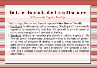 Int. e local. del software Differenze fra Type1 e TrueTipe L'utilizzo degli hint nei due formati rispecchia  due diverse filosofie .  PostScript  fa affidamento ad un interprete "intelligente" che controlla e gestisce le caratteristiche degli hint. Un upgrade da parte di Adobe al rasterizer può migliorare il processo di hinting.  TrueType  utilizza un rasterizer più piccolo e veloce, a spese di file font più grossi; ciò permette un maggior controllo da parte dei produttori di font sul processo di hinting (e quindi su come apparirà il font nelle diverse condizioni), ma richiede anche uno sforzo maggiore da parte del designer. Per TrueType è necessario fare l'upgrade di tutti i font (non è sufficiente acquistare una nuova stampante o un rasterizer aggiornato).  