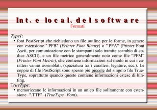 Int. e local. del software Formati Type1 : font PostScript che richiedono un file outline per le forme, in genere con estensione ".PFB" ( Printer Font Binary ) o ".PFA" (Printer Font Ascii, per comunicazione con le stampanti solo tramite scambio di codice ASCII), e un file metrico generalmente noto come file “PFM” ( Printer Font Metric ), che contiene informazioni sul modo in cui i caratteri vanno assemblati, (spaziatura tra i caratteri, legature, ecc.). Le coppie di file PostScript sono spesso più  piccole  del singolo file TrueType, soprattutto quando questo contiene informazioni estese di hinting.  T rueType : memorizzano le informazioni in un unico file solitamente con estensione ".TTF" ( TrueType Font ).   