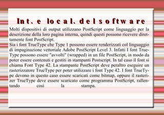 Int. e local. del software Molti dispositivi di output utilizzano PostScript come linguaggio per la descrizione della loro pagina interna, quindi questi possono ricevere direttamente font PostScript.  Sia i font TrueType che Type 1 possono essere renderizzati col linguaggio di impaginazione vettoriale Adobe PostScript Level 3. Infatti I font TrueType possono essere "avvolti" (wrapped) in un file PostScript, in modo da poter essere contenuti e gestiti in stampanti Postscript. In tal caso il font si chiama Font Type 42. La stampante PostScript deve peraltro eseguire un rasterizzatore TrueType per poter utilizzare i font Type 42. I font TrueType devono in questo caso essere scaricati come bitmap, oppure il rasterizer TrueType deve essere scaricato come programma PostScript, rallentando così la stampa.   