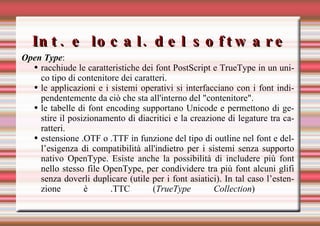 Int. e local. del software Open Type : racchiude le caratteristiche dei font PostScript e TrueType in un unico tipo di contenitore dei caratteri. le applicazioni e i sistemi operativi si interfacciano con i font indipendentemente da ciò che sta all'interno del "contenitore".  le tabelle di font encoding supportano Unicode e permettono di gestire il posizionamento di diacritici e la creazione di legature tra caratteri. estensione .OTF o .TTF in funzione del tipo di outline nel font e dell’esigenza di compatibilità all'indietro per i sistemi senza supporto nativo OpenType. Esiste anche la possibilità di includere più font nello stesso file OpenType, per condividere tra più font alcuni glifi senza doverli duplicare (utile per i font asiatici). In tal caso l’estenzione è .TTC ( TrueType Collection )   