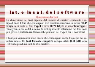 Int. e local. del software Dimensione dei font La dimensione dei font dipende dal numero di caratteri contenuti e dal tipo di font. I font che contengono 256 caratteri occupano in media  30-45 Kbyte  se si tratta di font  Type1  e circa  60-70 Kbyte  se sono  TrueType . I Truetyper, a causa del sistema di hinting inserito all'interno del font sono più grossi e pertanto risultano anche più lenti dei Type1 per il download.  I font più voluminosi sono quelli che contengono anche l'insieme dei caratteri cinesi. Un  font Unicode completo  occupa infatti  8-11 MB , oltre 100 volte più di un font da 256 caratteri.   