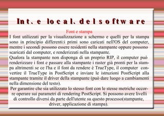 Int. e local. del software Font e stampa I font utilizzati per la visualizzazione a schermo e quelli per la stampa sono in principio differenti:i primi sono caricati nell'OS del computer, mentre i secondi possono essere residenti nella stampante oppure possono  scaricati dal computer, e renderizzati nella stampante. Qualora la stampante non disponga di un proprio RIP, il computer può  renderizzare i font e passare alla stampante i raster già pronti per la stampa altrimenti se ce l'ha e il font da rendere è TrueType, il computer  convertire il TrueType in PostScript e inviare le istruzioni PostScript alla stampante tramite il driver della stampante (può dare luogo a cambiamenti nella dimensione del testo). Per garantire che sia utilizzato lo stesso font con le stesse metriche occorre operare sui parametri di rendering PostScript. Si possono avere livelli di controllo diversi da parte dell'utente su questo processo(stampante,  driver, applicazione di stampa).    
