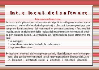Int. e local. del software Internazionalizzazione Scrivere un'applicazione internazionale signifcia sviluppare codice senza preconcetti culturali (locale-independent) e che crei i presupposti per una semplice localizzazione dei contenuti e personalizzazione (funzionalità locali),senza un ridisegno della logica del programma o riscrittura di codice per ciascuna locale. La creazione dell'applicazione passa attraverso tre fasi: lo sviluppo; la localizzazione (che include la traduzione); la personalizzazione. Svincolare i concetti dalle rappresentazioni, identificando tutte le componenti che gestiscono contenuti la cui rappresentazione dipende dal  Locale , isolando i  contenuti statici  e gestendo i  contenuti dinamici.   