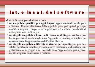 Int. e local. del software Modelli di sviluppo e di distribuzione: un eseguibile specifico per ogni lingua : approccio tradizionale poco efficiente. Risorse all'interno dell'eseguibile principale,quindi per ogni modifica implica completa ricompilazione ed esclude possibilità di un'applicazione multilingua. un singolo eseguibile e libreria di risorse multilingua : risolve i problemi precedenti ma la modifica o l'aggiunta di una lingua implica necessariamente l'aggiornamento dell'intera libreria; un singolo eseguibile e libreria di risorse per ogni lingua : più flessibile. Le  librerie satellite  possono essere localizzate e distribuite singolarmente o in gruppo e nel secondo caso l'applicazione può agevolmente scegliere quale usare a runtime.   