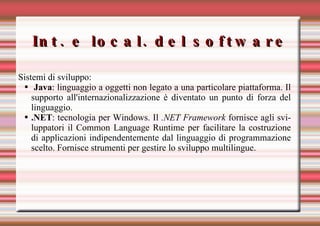 Int. e local. del software Sistemi di sviluppo: Java : linguaggio a oggetti non legato a una particolare piattaforma. Il supporto all'internazionalizzazione è diventato un punto di forza del linguaggio.  .NET : tecnologia per Windows. Il  .NET Framework  fornisce agli sviluppatori il Common Language Runtime per facilitare la costruzione di applicazioni indipendentemente dal linguaggio di programmazione scelto. Fornisce strumenti per gestire lo sviluppo multilingue.   