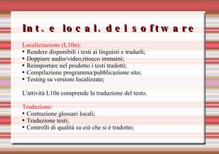 Int. e local. del software Localizzazione (L10n) : Rendere disponibili i testi ai linguisti e tradurli; Doppiare audio/video,ritocco immaini; Reimportare nel prodotto i testi tradotti; Compilazione programma/pubblicazione sito; Testing su versioni localizzate; L'attività L10n comprende la traduzione del testo. Traduzione : Costruzione glossari locali; Traduzione testi; Controlli di qualità su ciò che si è tradotto; 