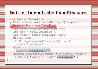 Int. e local. del software class CattivoEsempio { public static void main(String [] argv) { Date today = new Date(); int month = today.getMonth()+1; int day = today.getDate(); int year = today.getYear()+1900; String std; if (Integer.parseInt(argv[0]) == 1) std = " student"; else std = "  students "; System.out.println(month+"/"+day+"/"+year+"  lecture: "+argv[0]+std+"  attending ."); } }    