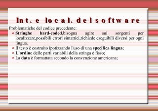 Int. e local. del software Problematiche del codice precedente: Stringhe hard-coded ,bisogna agire sui sorgenti per localizzare,possibili errori sintattici,richiede eseguibili diversi per ogni lingua. Il testo è costruito ipotizzando l'uso di una  specifica lingua ; L'ordine  delle parti variabili della stringa è fisso; La  data  è formattata secondo la convenzione americana;   