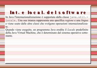 Int. e local. del software In Java l'internazionalizzazione è supportata dalla classe  java.util.Locale.  Una sua istanza rappresenta una specifica  regione  e una  lingua  e viene usato dalle altre classi che svolgono operazioni internazionalizzate. Quando viene eseguito, un programma Java eredita il  Locale  predefinito della Java Virtual Machine, che è determinato dal sistema operativo sottostante.  