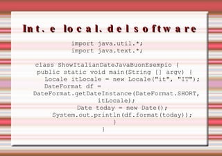 Int. e local. del software import java.util.*; import java.text.*; class ShowItalianDateJavaBuonEsempio { public static void main(String [] argv) { Locale itLocale = new Locale("it", "IT"); DateFormat df =  DateFormat.getDateInstance(DateFormat.SHORT,  itLocale); Date today = new Date(); System.out.println(df.format(today)); } }  