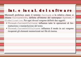 Int. e local. del software Microsoft preferisce usare il termine  Culture  e la relativa classe si chiama  CultureInfo , definita all'interno del namespace  System.Globalization . Per ogni  thread  vengono definiti due oggetti: Thread.CurrentCulture : influenza tutte le operazioni di formattazione e manipolazione del testo; Thread.CurrentUICulture : influenza il modo in cui vengono ricuperati gli elementi memorizzati nei file di risorsa.  