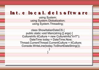 Int. e local. del software using System; using System.Globalization; using System.Threading; class ShowItalianDateCS { public static void Main(string [] args) { CultureInfo itCulture = new CultureInfo("it-IT"); DateTime today = DateTime.Now; Thread.CurrentThread.CurrentCulture = itCulture; Console.WriteLine(today.ToShortDateString()); } } 