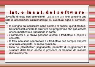 Int. e local. del software Java: file di testo con estensione  .properties  che contiene una lista di associazioni  chiave=stringa  più eventuali righe di commento.  le stringhe da localizzare sono esterne al codice, quindi traducibili senza influenzare la struttura del programma che può essere anche modificata a traduzione in corso; i commenti e le chiavi possono aiutare il traduttore a capire il contesto; le frasi non sono spezzettate e il traduttore può sempre tradurre una frase completa, di senso compiuto; l'uso dei  placeholder  (segnaposto) permette di riorganizzare la struttura della frase anche in presenza di elementi da inserire dinamicamente. 