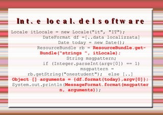 Int. e local. del software Locale itLocale = new Locale("it", "IT"); DateFormat df =[..data localizzata] Date today = new Date(); ResourceBundle rb =  ResourceBundle.getBundle("strings ", itLocale); String msgpattern; if (Integer.parseInt(argv[0]) == 1) msgpattern = rb.getString("onestudent");  else [..] Object [] arguments = {df.format(today),argv[0]}; System.out.println( MessageFormat.format(msgpattern, arguments) ); 