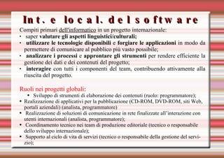 Int. e local. del software Compiti primari  dell'informatico  in un progetto internazionale:  saper  valutare gli aspetti linguistici/culturali; utilizzare le tecnologie disponibili  e  forgiare le applicazioni  in modo da permettere di comunicare al pubblico più vasto possibile; analizzare i processi  e  approntare gli strumenti  per rendere efficiente la gestione dei dati e dei contenuti del progetto; interagire  con tutti i componenti del team, contribuendo attivamente alla riuscita del progetto. Ruoli nei progetti globali : Sviluppo di strumenti di elaborazione dei contenuti (ruolo: programmatore);  Realizzazione di applicativi per la pubblicazione (CD-ROM, DVD-ROM, siti Web, portali aziendali) (analista, programmatore) Realizzazione di soluzioni di comunicazione in rete finalizzate all’interazione con utenti internazionali (analista, programmatore); Coordinamento tecnico nei team di produzione editoriale (tecnico o responsabile dello sviluppo internazionale); Supporto al ciclo di vita di servizi (tecnico o responsabile della gestione del servizio); 