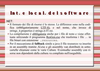 Int. e local. del software .NET:  Il formato dei file di risorse è lo stesso. Le differenze sono nella codifica (obbligatoriamente  UTF-8) , e nel nome, che invece di strings_it.properties è strings.it-IT.txt.  La compilazione è  obbligatoria  anche per i file di testo e viene effettuata utilzzando il programma  ResGen.exe  che trasforma i file . txt  in file binari con estensione  .resources .  Per il meccanismo di  fallback  simile a java il file resources va inserito in un assembly tramite Al.exe e gli assembly van distribuiti in sottocartelle chiamate come le varie Culture. Eventualke assembly con risorse non dipendenti dalla cultura va compliato nell'eseguibile. 