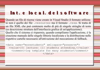 Int. e local. del software Quando un file di risorse viene creato in Visual Studio il formato utilizzato non è quello dei file  .resources  ma il formato  .resx . Si tratta di un file XML che può contenere molto di più di singole stringhe di testo (es descrizione struttura dell'interfaccia grafica di un'applicazione). Quello che il sistema ci risparmia, quando compiliamo l'applicazione, è la creazione manuale delle singole librerie localizzate e la distribuzione nelle rispettive cartelle necessarie all'attivazione del meccanismo di fallback. <data name="morestudents" xml:space="preserve">     <value>{0} lecture: {1} students attending.</value> <comment>log template for many students</comment> </data> 