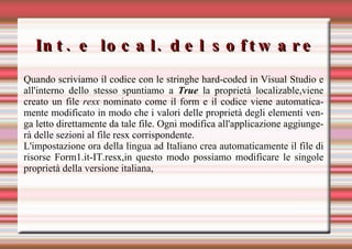Int. e local. del software Quando scriviamo il codice con le stringhe hard-coded in Visual Studio e all'interno dello stesso spuntiamo a  True  la proprietà localizable,viene creato un file  resx  nominato come il form e il codice viene automaticamente modificato in modo che i valori delle proprietà degli elementi venga letto direttamente da tale file. Ogni modifica all'applicazione aggiungerà delle sezioni al file resx corrispondente. L'impostazione ora della lingua ad Italiano crea automaticamente il file di risorse Form1.it-IT.resx,in questo modo possiamo modificare le singole proprietà della versione italiana, 