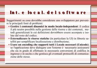 Int. e local. del software Suggerimenti su cosa dovrebbe considerare uno sviluppatore per prevenire le principali fonti di problemi: Gestire i contenuti dinamici in modo locale-independent : il codice il più neutro possibile   nella gestione delle risorse e dei contenuti,  metodi generalizzati   le cui definizioni dovrebbero   essere accorpate e isolate dal resto del codice.  Esternalizzare le risorse statiche  (in particolare la UI) in librerie satelliti per semplificare localizzazione e distribuzione; Usare un encoding che supporti tutti i Locale necessari (Unicode) : se l'applicazione deve dialogare con l'esterno è  necessario assicurarsi che sia in grado di effettuare le necessarie conversioni di codifica in ingresso e in uscita e che gestisca gli eventuali protocolli di comunicazione delle stesse. 