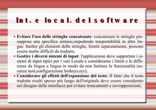 Int. e local. del software Evitare l'uso delle stringhe concatenate : concatenare le stringhe presuppone una specifica sintassi,impedendo trasportabilità in altre lingue. Inoltre gli elementi delle stringhe, forniti separatamente, possono essere molto difficili da tradurre. Gestire i diversi sistemi di input : l'applicazione deve supportare i sistemi di input tipici per i vari Locale e considerarne i limiti e le differenze da lingua a lingua in modo da non limitare le funzionalità (assenza tasti,configurazione hotkeys,ecc). Considerare gli effetti dell'espansione del testo : Il fatto che il testo tradotto risulti spesso più lungo dell'originale deve essere considerato nel disegno delle interfacce per evitare troncamenti e sovrapposizioni. 