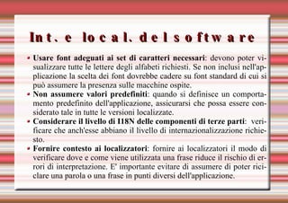 Int. e local. del software Usare font adeguati ai set di caratteri necessari : devono poter visualizzare tutte le lettere degli alfabeti richiesti. Se non inclusi nell'applicazione la scelta dei font dovrebbe cadere su font standard di cui si può assumere la presenza sulle macchine ospite. Non assumere valori predefiniti : quando si definisce un comportamento predefinito dell'applicazione, assicurarsi che possa essere considerato tale in tutte le versioni localizzate. Considerare il livello di I18N delle componenti di terze parti :  verificare che anch'esse abbiano il livello di internazionalizzazione richiesto.  Fornire contesto ai localizzatori : fornire ai localizzatori il modo di verificare dove e come viene utilizzata una frase riduce il rischio di errori di interpretazione. E' importante evitare di assumere di poter riciclare una parola o una frase in punti diversi dell'applicazione. 