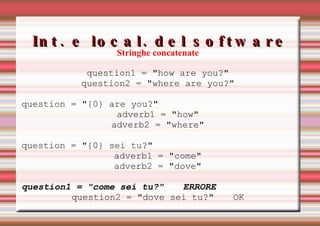 Int. e local. del software Errori di codifica Stringhe concatenate question1 = "how are you?" question2 = "where are you?" question = "{0} are you?" adverb1 = "how" adverb2 = "where" question = "{0} sei tu?" adverb1 = "come" adverb2 = "dove" question1 = "come sei tu?" ERRORE question2 = "dove sei tu?" OK 