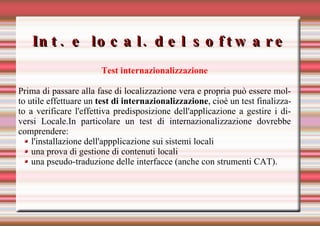 Int. e local. del software Test internazionalizzazione Prima di passare alla fase di localizzazione vera e propria può essere molto utile effettuare un  test di internazionalizzazione , cioè un test finalizzato a verificare l'effettiva predisposizione dell'applicazione a gestire i diversi Locale.In particolare un test di internazionalizzazione dovrebbe comprendere: l'installazione dell'appplicazione sui sistemi locali una prova di gestione di contenuti locali una pseudo-traduzione delle interfacce (anche con strumenti CAT). 