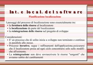 Int. e local. del software Pianificazione localizzazione I passaggi del processo di localizzazione sono essenzialmente tre: la  fornitura delle risorse  al localizzatore la  localizzazione  da parte del localizzatore la  reintegrazione delle risorse  nel progetto di sviluppo Considerazioni:  E' un processo che di solito inizia a sviluppo non terminato e continua in parallelo allo stesso. Processo  iterativo , segue i raffinamenti dell'applicazione,assicurarsi che il localizzatore possa ad ogni ciclo concentrarsi solo sulle modifiche all'esistente.  La  reintegrazione  non deve sovrascrivere le risorse "sorgenti" che avranno subito dei cambiamenti  