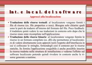 Int. e local. del software Approcci alla localizzazione Traduzione delle risorse testuali : al localizzatore vengono forniti i file di risorse (es. file properties o resx). Bisogna solo chiarire quali sono le parti da tradurre all'interno del formato del file. Poco feedback: il traduttore potrà vedere le sue traduzioni in contesto solo dopo che le risorse siano state ricompilate nell'applicazione.  Traduzione delle risorse binarie : al localizzatore vengono fornite le risorse in un formato compilato (es. dll) che permettono al localizzatore di vedere direttamente (con appositi tool) l'aspetto dell'interfaccia in cui si collocano le stringhe, fornendogli così il contesto per le risorse statiche. Se fornita l'applicazione eseguibile è anche possibile inserire la risorsa tradotta nella struttura di installazione e vederne l'effetto sul software localizzato potendo quindi rivedere in contesto anche le risorse generate a runtime. 