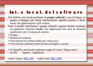 Int. e local. del software Nel definire una locale parliamo di  gruppi culturali   e non di lingue, in quanto sviluppare per utenti internazionali significa parlare a destinatari che appartengono a più culture. Sotto il profilo informatico i gruppi culturali vengono distinti mediante un parametro chiamato  locale , che rappresenta una serie di elementi significativi per il sistema di calcolo: Lingua; Sistema di scrittura; Convenzioni di scrittura (date,ore,valute,ecc);  Convenzioni culturali (colori,forme,immagini e suoni); Si identifica una locale mediante coppia di valori “lingua-stato”: en-UK  inglese – Inghilterra codice lingue:  ISO_639 codice stati:  ISO_3166 