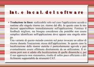 Int. e local. del software Traduzione in linea : realizzabile solo nel caso l'applicazione acceda a runtime alle singole risorse (es. risorse dal db). In questo caso le traduzioni apparirebbero immediatamente nell'applicazione. Fornisce il feedback migliore, ma bisogna considerare che potrebbe non essere semplice identificare nell'applicazione dove appare una singola stringa. Una variante di questo metodo consiste nel poter invocare un editor di risorse durante l'esecuzione stessa dell'applicazione. In questo caso la localizzazione delle risorse statiche è particolarmente agevole e può eventualmente essere effettuata direttamente da un utilizzatore. Il sistema però non si adatta alla localizzazione di quelle dinamiche e, per il suo approccio non sistematico, risulta di solito poco efficiente e difficilmente supportabile da strumenti CAT. 