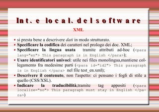 Int. e local. del software XML si presta bene a descrivere  dati  in modo strutturato.  Specificare la codifica  dei caratteri nel prologo dei doc. XML; Specificare la lingua usata   tramite attributi ad-hoc ( <para lang="en"> This paragraph is in English </para> ); Usare identificatori univoci : utile nei files monolingua,mantiene collegamento fra medesime parti ( <para id="id2"> This paragraph is in English </para>   nel file test_en.xml); Descrivere il contenuto , non l'aspetto: ci pensano i fogli di stile a quello (CSS/XSL). Indicare la traducibilità ,tramite tag appositi ( <para localize="no"> This paragraph must stay in English </para> ) 