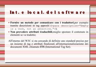 Int. e local. del software Fornire un metodo per comunicare con i traduttori ,per esempio tramite descrizioni in tag appositi ( <para description="Empty is a verb, not an adjective."> ); Non prevedere attributi traducibili ,meglio spostare il contenuto in elementi se va tradotto; All'interno del W3C si sta cercando di definire uno standard preciso per un insieme di tag e attributi finalizzati all'internazionalizzazione dei documenti XML chiamato  ITS  (International Tag Set). 