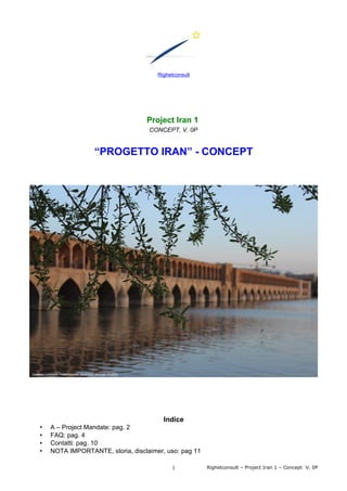 Righetconsult
Project Iran 1
CONCEPT, V. 0P
“PROGETTO IRAN” - CONCEPT
Indice
• A – Project Mandate: pag. 2
• FAQ: pag. 4
• Contatti: pag. 10
• NOTA IMPORTANTE, storia, disclaimer, uso: pag 11
Righetconsult – Project Iran 1 – Concept V. 0P1
 