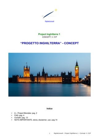 Righetconsult
Project Inghilterra 1
CONCEPT, V. 01P
“PROGETTO INGHILTERRA” - CONCEPT
Indice
• A – Project Mandate: pag. 2
• FAQ: pag. 4
• Contatti: pag. 13
• NOTA IMPORTANTE, storia, disclaimer, uso: pag 14
Righetconsult – Project Inghilterra 1 – Concept V. 01P1
 