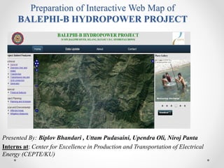 Preparation of Interactive Web Map of BALEPHI-B HYDROPOWER PROJECT 
Presented By:Biplov Bhandari , UttamPudasaini, UpendraOli, Niroj Panta 
Interns at: Center for Excellence in Production and Transportation of Electrical Energy (CEPTE/KU)  
