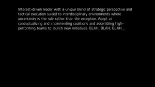 Interest-driven leader with a unique blend of strategic perspective and
tactical execution suited to interdisciplinary environments where
uncertainty is the rule rather than the exception. Adept at
conceptualizing and implementing coalitions and assembling high-
performing teams to launch new initiatives. BLAH; BLAH; BLAH …
 