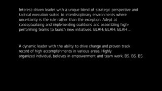 Interest-driven leader with a unique blend of strategic perspective and
tactical execution suited to interdisciplinary environments where
uncertainty is the rule rather than the exception. Adept at
conceptualizing and implementing coalitions and assembling high-
performing teams to launch new initiatives. BLAH; BLAH; BLAH …
A dynamic leader with the ability to drive change and proven track
record of high accomplishments in various areas. Highly
organized individual, believes in empowerment and team work, BS. BS. BS.
 