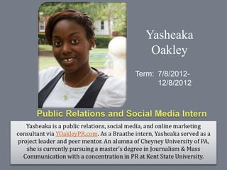 Yasheaka
                                                Oakley
                                           Term: 7/8/2012-
                                                 12/8/2012




    Yasheaka is a public relations, social media, and online marketing
consultant via YOakleyPR.com. As a Braathe intern, Yasheaka served as a
 project leader and peer mentor. An alumna of Cheyney University of PA,
    she is currently pursuing a master's degree in Journalism & Mass
   Communication with a concentration in PR at Kent State University.
 