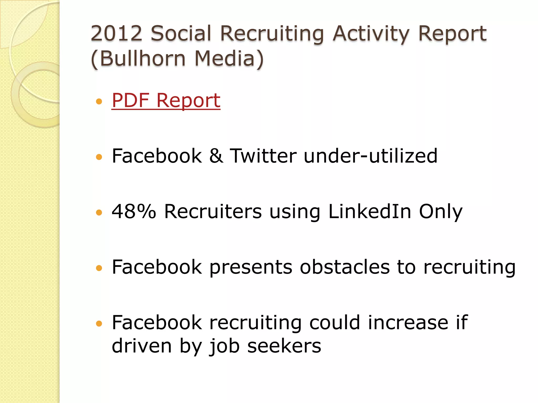 2012 Social Recruiting Activity Report
(Bullhorn Media)
   PDF Report

   Facebook & Twitter under-utilized

   48% Recruiters using LinkedIn Only

   Facebook presents obstacles to recruiting

   Facebook recruiting could increase if
    driven by job seekers
 