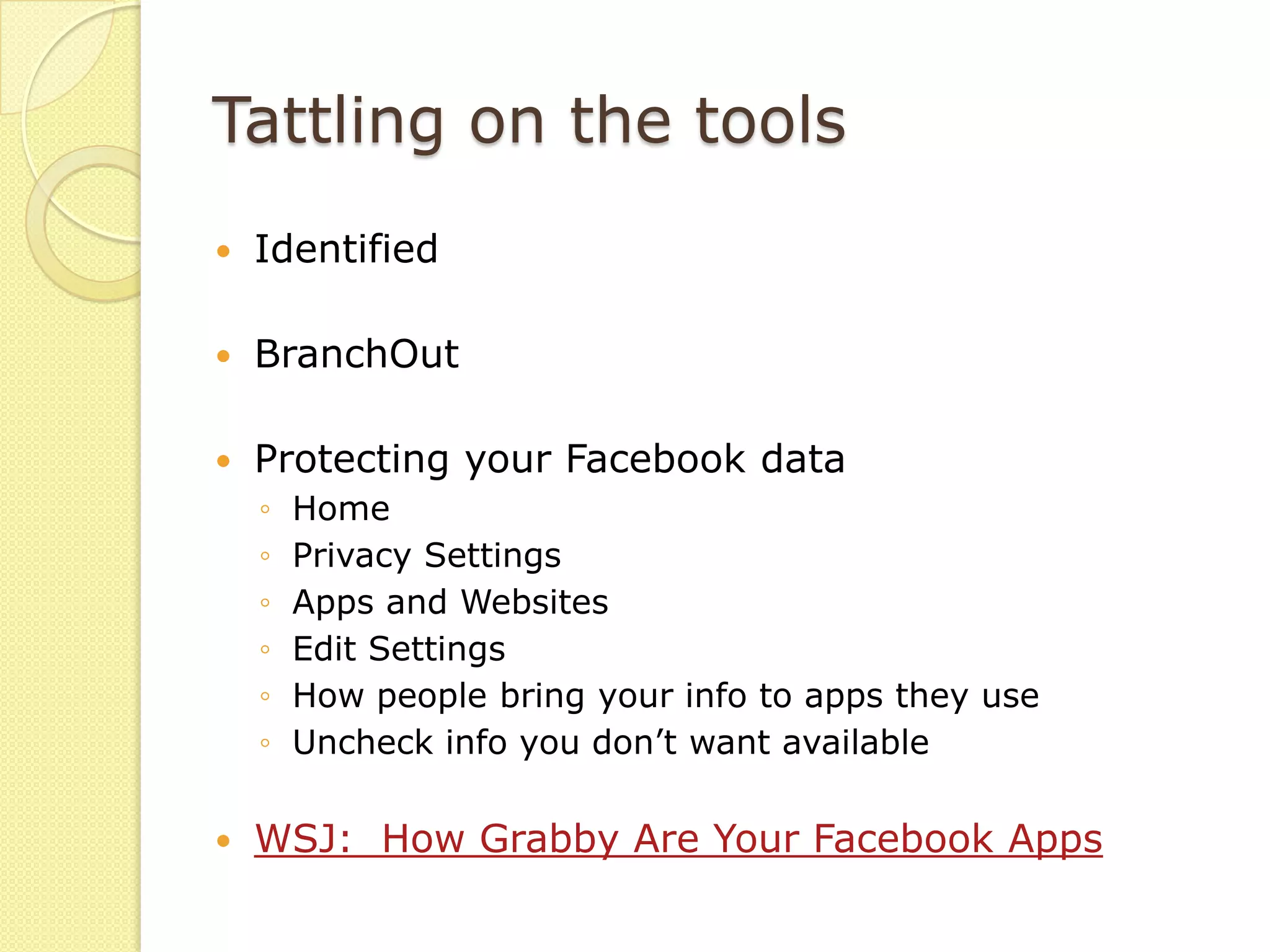 Tattling on the tools
   Identified

   BranchOut

   Protecting your Facebook data
    ◦   Home
    ◦   Privacy Settings
    ◦   Apps and Websites
    ◦   Edit Settings
    ◦   How people bring your info to apps they use
    ◦   Uncheck info you don’t want available

   WSJ: How Grabby Are Your Facebook Apps
 
