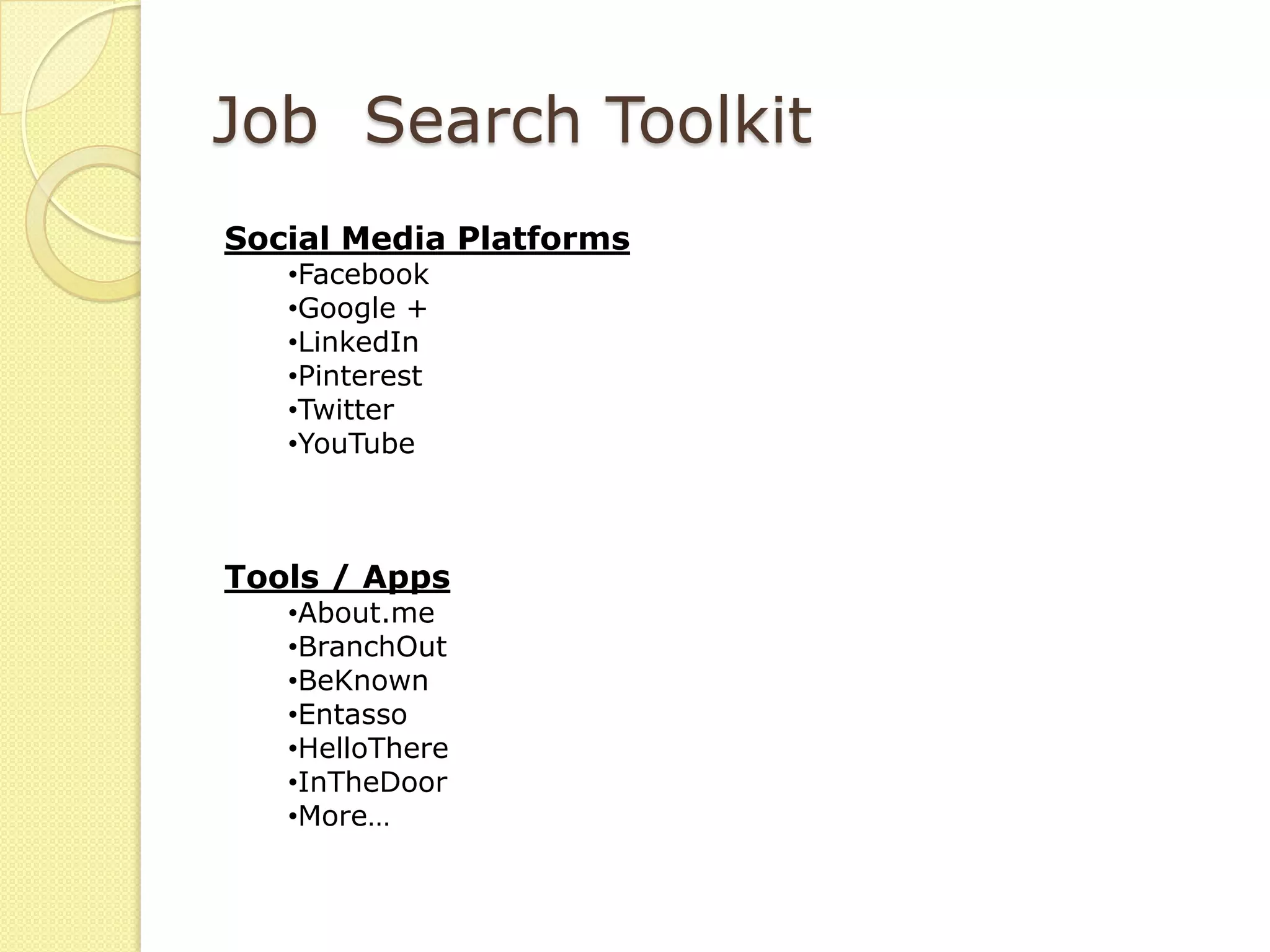Job Search Toolkit
Social Media Platforms
   •Facebook
   •Google +
   •LinkedIn
   •Pinterest
   •Twitter
   •YouTube



Tools / Apps
   •About.me
   •BranchOut
   •BeKnown
   •Entasso
   •HelloThere
   •InTheDoor
   •More…
 