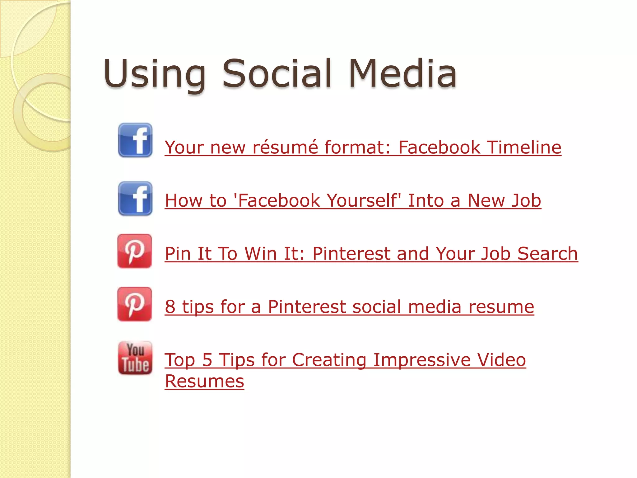 Using Social Media
   Your new résumé format: Facebook Timeline

   How to 'Facebook Yourself' Into a New Job

   Pin It To Win It: Pinterest and Your Job Search

   8 tips for a Pinterest social media resume

   Top 5 Tips for Creating Impressive Video
   Resumes
 